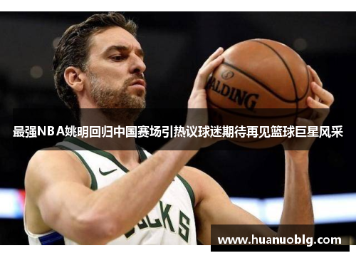 最强NBA姚明回归中国赛场引热议球迷期待再见篮球巨星风采